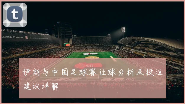 伊朗与中国足球赛让球分析及投注建议详解